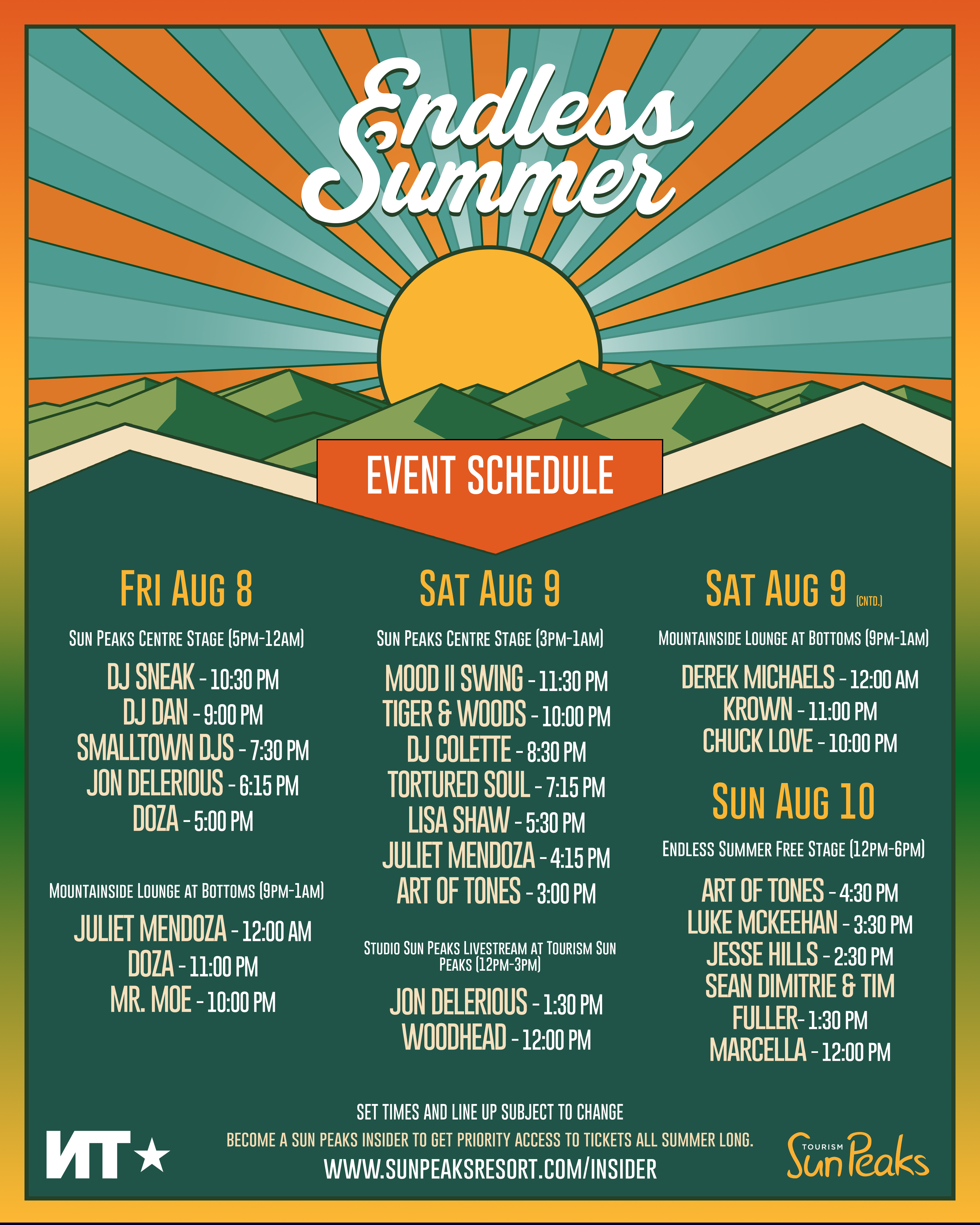 FRIDAY, AUGUST 8 Sun Peaks Centre Stage (5PM–12AM) 5:00 PM – DOZA 6:15 PM – JON DELERIOUS 7:30 PM – SMALLTOWN DJS 9:00 PM – DJ DAN 10:30 PM – DJ SNEAK Mountainside Lounge at Bottoms (9PM–1AM) 10:00 PM – MR. MOE 11:00 PM – DOZA 12:00 AM – JULIET MENDOZA SATURDAY, AUGUST 9 Sun Peaks Centre Stage (3PM–1AM) 3:00 PM – ART OF TONES 4:15 PM – JULIET MENDOZA 5:30 PM – LISA SHAW 7:15 PM – TORTURED SOUL 8:30 PM – DJ COLETTE 10:00 PM – TIGER & WOODS 11:30 PM – MOOD II SWING Studio Sun Peaks Livestream at Tourism Sun Peaks (12PM–3PM) 12:00 PM – WOODHEAD 1:30 PM – JON DELERIOUS Mountainside Lounge at Bottoms (9PM–1AM) 10:00 PM – CHUCK LOVE 11:00 PM – KROWN 12:00 AM – DEREK MICHAELS SUNDAY, AUGUST 10 Endless Summer Free Stage (12PM–6PM) 12:00 PM – MARCELLA 1:30 PM – SEAN DIMITRIE & TIM FULLER 2:30 PM – JESSE HILLS 3:30 PM – LUKE MCKEEHAN 4:30 PM – ART OF TONES Note: Set times and lineup subject to change. Become a Sun Peaks Insider for priority access to tickets all summer long: www.sunpeaksresort.com/insider